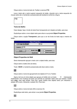 Sistemas Digitais de Controle
80
Clique sobre o ícone de texto do Toolbar e escreva F10.
Leve o texto até o canto superior esquerdo do botão, clicando com a tecla esquerda do
mouse sobre ele e mantendo-a pressionada até localizá-lo conforme a figura.
Tecla de Atalho
Caso deseje, faça o fundo do texto ficar transparente em relação ao botão, para isso:
Duploclique sobre o novo objeto texto para ativar a sua janela Object Properties.
Clique sobre a opção Transparent, para que a cor de fundo do texto seja a mesma do
botão.
Object Properties do Relê
Seria interessante agrupar o texto com o objeto botão, para isso:
Clique sobre o botão (fora do texto).
Tecle <Shift> e mantenha pressionada até clicar sobre o texto.
Clique sobre o ícone de agrupamento de objetos (C11) no Toolbar.
Agora, tem-se um único objeto que agrupa um botão com um texto. É interessante
implementar uma mudança de texto que permita ao operador saber para que estado o botão
leva relay, caso seja clicado. Para isso, serão criados dois objetos texto (um indicando o
estado Off e outro, indicando o estado On). Para isso:
Clique sobre o ícone de texto (D4) e escreva On.
Duploclique este texto, para ativar a sua janela Object Properties.
 