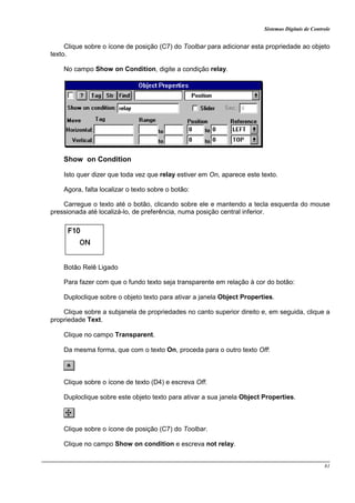 Sistemas Digitais de Controle
81
Clique sobre o ícone de posição (C7) do Toolbar para adicionar esta propriedade ao objeto
texto.
No campo Show on Condition, digite a condição relay.
Show on Condition
Isto quer dizer que toda vez que relay estiver em On, aparece este texto.
Agora, falta localizar o texto sobre o botão:
Carregue o texto até o botão, clicando sobre ele e mantendo a tecla esquerda do mouse
pressionada até localizá-lo, de preferência, numa posição central inferior.
Botão Relê Ligado
Para fazer com que o fundo texto seja transparente em relação à cor do botão:
Duploclique sobre o objeto texto para ativar a janela Object Properties.
Clique sobre a subjanela de propriedades no canto superior direito e, em seguida, clique a
propriedade Text.
Clique no campo Transparent.
Da mesma forma, que com o texto On, proceda para o outro texto Off:
Clique sobre o ícone de texto (D4) e escreva Off.
Duploclique sobre este objeto texto para ativar a sua janela Object Properties.
Clique sobre o ícone de posição (C7) do Toolbar.
Clique no campo Show on condition e escreva not relay.
 