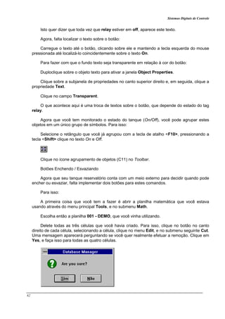 Sistemas Digitais de Controle
82
Isto quer dizer que toda vez que relay estiver em off, aparece este texto.
Agora, falta localizar o texto sobre o botão:
Carregue o texto até o botão, clicando sobre ele e mantendo a tecla esquerda do mouse
pressionada até localizá-lo coincidentemente sobre o texto On.
Para fazer com que o fundo texto seja transparente em relação à cor do botão:
Duploclique sobre o objeto texto para ativar a janela Object Properties.
Clique sobre a subjanela de propriedades no canto superior direito e, em seguida, clique a
propriedade Text.
Clique no campo Transparent.
O que acontece aqui é uma troca de textos sobre o botão, que depende do estado do tag
relay.
Agora que você tem monitorado o estado do tanque (On/Off), você pode agrupar estes
objetos em um único grupo de símbolos. Para isso:
Selecione o retângulo que você já agrupou com a tecla de atalho <F10>, pressionando a
tecla <Shift> clique no texto On e Off.
Clique no ícone agrupamento de objetos (C11) no Toolbar.
Botões Enchendo / Esvaziando
Agora que seu tanque reservatório conta com um meio externo para decidir quando pode
encher ou esvaziar, falta implementar dois botões para estes comandos.
Para isso:
A primeira coisa que você tem a fazer é abrir a planilha matemática que você estava
usando através do menu principal Tools, e no submenu Math.
Escolha então a planilha 001 - DEMO, que você vinha utilizando.
Delete todas as três células que você havia criado. Para isso, clique no botão no canto
direito de cada célula, selecionando a célula, clique no menu Edit, e no submenu seguinte Cut.
Uma mensagem aparecerá perguntando se você quer realmente efetuar a remoção. Clique em
Yes, e faça isso para todas as quatro células.
 