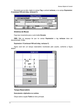 Sistemas Digitais de Controle
84
Na janela que se abre, digite no campo Tag a variável variacao, e no campo Expression:
if (variacao<100 and relay, variacao+1).
Dinâmica de Mouse
Faça isso novamente para o outro botão Esvazia.
OBS: Não se esqueça de que no campo Expression o tag variacao deve ser
decrementado. Então:
Expression: if (variacao<100 and relay, variacao-1).
Agora você tem um tanque reservatório monitorado pelo usuário, conforme a figura
abaixo:
Tanque Reservatório
Executando o Aplicativo no runtime
Clique sobre a opção Tools do menu principal.
 