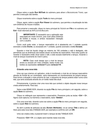 Sistemas Digitais de Controle
85
Clique sobre a opção Run BGTask do submenu para ativar o BACKGROUND TASKS, que
permite a execução das tarefas.
Clique novamente sobre a opção Tools do menu principal.
Clique, agora, sobre a opção Run Viewer do submenu, que permite a visualização da tela
com dinâmica de mouse e botões.
Para encerrar a execução, clique no menu principal do VIEWER em File e no submenu em
Exit. Você retornará ao APPLICATION BUILDER.
IMPORTANTE: É necessário que a aplicação seja
executada em modo VIEWER, pois você utiliza dinâmica
de botões e mouse, e ambos necessitam interação
com o usuário.
Como você pode notar, o tanque reservatório só é abastecido em 1 unidade quando
acionado o botão Enche, ou esvaziado em 1 unidade, quando acionado o botão Esvazia.
Quando o nível de líquido chega ao máximo de 100 unidades o relê é desligado, não
permitindo que as dinâmicas dos botões atuem na bomba do reservatório. Para este quadro se
reverter é necessário então clicar sobre o relê, e este esvazia totalmente o tanque, iniciando o
nível do tanque novamente do nível 0 (zero).
NOTA: Caso você deseje que o nível do tanque
encha ou esvazie em mais unidades, basta mudar nos
botões as expressões variacao+1 para variacao+10.
Criando uma nova tela
Uma vez que criamos um aplicativo, onde é monitorado o nível de um tanque reservatório
através do frontal de um controlador, seria interessante um monitoramento do próprio tanque.
Para tornar a situação o mais próxima do real, o esquema do tanque poderia estar numa outra
tela, que seria acessada através de um botão nesta tela atual.
Primeiramente, é preciso criar uma nova tela que conterá o objeto daquele nosso tanque
criado anteriormente. Para isso:
Salve a tela DEMO.SCR, clicando na opção File do menu principal e, em seguida, sobre a
opção Save do submenu.
Clique no retângulo que representa o reservatório. Pressione junta as teclas <Ctrl + C>.
Agora você capturou na memória o reservatório, tecle <Delete>.
Crie uma nova tela, clicando outra vez sobre a opção File do menu principal e em seguida,
sobre a opção New do submenu.
Ao abrir a janela de atributos da tela (Screen Attributes), vá ao campo Title e defina um
título para esta nova tela (TANQUE.SCR, por exemplo) e confirme com um OK.
Uma vez criada a tela, é possível inserir o tanque da tela TANQUE.SCR:
Pressione <Ctrl + V>, e o objeto será inserido nesta nova tela.
 