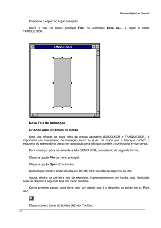 Sistemas Digitais de Controle
86
Posicione o objeto no lugar desejado.
Salve a tela no menu principal File, no submenu Save as..., e digite o nome
TANQUE.SCR.
Nova Tela de Animação
Criando uma dinâmica de botão
Uma vez criadas as duas telas do nosso aplicativo (DEMO.SCR e TANQUE.SCR), é
importante um mecanismo de interação entre as duas, de modo que a tela que contém o
esquema do reservatório possa ser acessada pela tela que contém o controlador e vice-versa.
Para começar, abra novamente a tela DEMO.SCR, procedendo da seguinte forma:
Clique a opção File do menu principal.
Clique a opção Open do submenu.
Duploclique sobre o nome do arquivo DEMO.SCR na lista de arquivos de tela.
Agora, dentro da primeira tela de exemplo, implementaremos um botão, cuja finalidade
será de chamar a segunda tela em modo runtime.
Como primeiro passo, você deve criar um objeto que é o desenho do botão em si. Para
isso:
Clique sobre o ícone de botões (A2) do Toolbar.
 