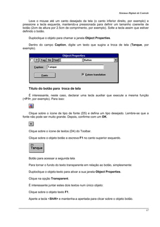 Sistemas Digitais de Controle
87
Leve o mouse até um canto desejado da tela (o canto inferior direito, por exemplo) e
pressione a tecla esquerda, mantendo-a pressionada para definir um tamanho coerente de
botão (2cm de altura por 2.5cm de comprimento, por exemplo). Solte a tecla assim que estiver
definido o botão.
Duploclique o objeto para chamar a janela Object Properties.
Dentro do campo Caption, digite um texto que sugira a troca de tela (Tanque, por
exemplo).
Título do botão para troca de tela
É interessante, neste caso, declarar uma tecla auxiliar que execute a mesma função
(<F1>, por exemplo). Para isso:
Clique sobre o ícone de tipo de fonte (D5) e defina um tipo desejado. Lembre-se que a
fonte não pode ser muito grande. Depois, confirme com um OK.
Clique sobre o ícone de textos (D4) do Toolbar.
Clique sobre o objeto botão e escreva F1 no canto superior esquerdo.
Botão para acessar a segunda tela
Para tornar o fundo do texto transparente em relação ao botão, simplesmente:
Duploclique o objeto-texto para ativar a sua janela Object Properties.
Clique na opção Transparent.
É interessante juntar estes dois textos num único objeto:
Clique sobre o objeto texto F1.
Aperte a tecla <Shift> e mantenha-a apertada para clicar sobre o objeto botão.
 