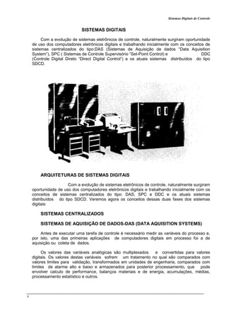 Sistemas Digitais de Controle
8
SISTEMAS DIGITAIS
Com a evolução de sistemas eletrônicos de controle, naturalmente surgiram oportunidade
de uso dos computadores eletrônicos digitais e trabalhando inicialmente com os conceitos de
sistemas centralizados do tipo:DAS (Sistemas de Aquisição de dados “Data Aquisition
System”), SPC ( Sistemas de Controle Supervisório “Set-Point Control) e DDC
(Controle Digital Direto “Direct Digital Control”) e os atuais sistemas distribuídos do tipo
SDCD.
ARQUITETURAS DE SISTEMAS DIGITAIS
Com a evolução de sistemas eletrônicos de controle, naturalmente surgiram
oportunidade de uso dos computadores eletrônicos digitais e trabalhando inicialmente com os
conceitos de sistemas centralizados do tipo: DAS, SPC e DDC e os atuais sistemas
distribuídos do tipo SDCD. Veremos agora os conceitos dessas duas fases dos sistemas
digitais:
SISTEMAS CENTRALIZADOS
SISTEMAS DE AQUISIÇÃO DE DADOS-DAS (DATA AQUISITION SYSTEMS)
Antes de executar uma tarefa de controle é necessário medir as variáveis do processo e,
por isto, uma das primeiras aplicações de computadores digitais em processo foi a de
aquisição ou coleta de dados.
Os valores das variáveis analógicas são multiplexados e convertidas para valores
digitais. Os valores destas variáveis sofrem um tratamento no qual são comparados com
valores limites para validação, transformados em unidades de engenharia, comparados com
limites de alarme alto e baixo e armazenados para posterior processamento, que pode
envolver calculo de performance, balanços materiais e de energia, acumulações, médias,
processamento estatístico e outros.
 