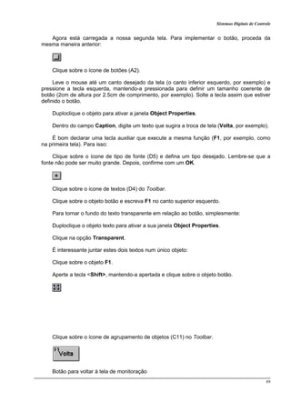 Sistemas Digitais de Controle
89
Agora está carregada a nossa segunda tela. Para implementar o botão, proceda da
mesma maneira anterior:
Clique sobre o ícone de botões (A2).
Leve o mouse até um canto desejado da tela (o canto inferior esquerdo, por exemplo) e
pressione a tecla esquerda, mantendo-a pressionada para definir um tamanho coerente de
botão (2cm de altura por 2.5cm de comprimento, por exemplo). Solte a tecla assim que estiver
definido o botão.
Duploclique o objeto para ativar a janela Object Properties.
Dentro do campo Caption, digite um texto que sugira a troca de tela (Volta, por exemplo).
É bom declarar uma tecla auxiliar que execute a mesma função (F1, por exemplo, como
na primeira tela). Para isso:
Clique sobre o ícone de tipo de fonte (D5) e defina um tipo desejado. Lembre-se que a
fonte não pode ser muito grande. Depois, confirme com um OK.
Clique sobre o ícone de textos (D4) do Toolbar.
Clique sobre o objeto botão e escreva F1 no canto superior esquerdo.
Para tornar o fundo do texto transparente em relação ao botão, simplesmente:
Duploclique o objeto texto para ativar a sua janela Object Properties.
Clique na opção Transparent.
É interessante juntar estes dois textos num único objeto:
Clique sobre o objeto F1.
Aperte a tecla <Shift>, mantendo-a apertada e clique sobre o objeto botão.
Clique sobre o ícone de agrupamento de objetos (C11) no Toolbar.
Botão para voltar à tela de monitoração
 