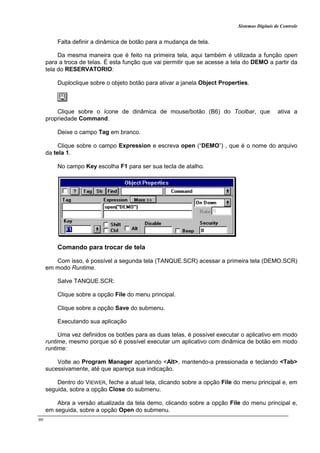 Sistemas Digitais de Controle
90
Falta definir a dinâmica de botão para a mudança de tela.
Da mesma maneira que é feito na primeira tela, aqui também é utilizada a função open
para a troca de telas. É esta função que vai permitir que se acesse a tela do DEMO a partir da
tela do RESERVATORIO:
Duploclique sobre o objeto botão para ativar a janela Object Properties.
Clique sobre o ícone de dinâmica de mouse/botão (B6) do Toolbar, que ativa a
propriedade Command.
Deixe o campo Tag em branco.
Clique sobre o campo Expression e escreva open (“DEMO”) , que é o nome do arquivo
da tela 1.
No campo Key escolha F1 para ser sua tecla de atalho.
Comando para trocar de tela
Com isso, é possível a segunda tela (TANQUE.SCR) acessar a primeira tela (DEMO.SCR)
em modo Runtime.
Salve TANQUE.SCR:
Clique sobre a opção File do menu principal.
Clique sobre a opção Save do submenu.
Executando sua aplicação
Uma vez definidos os botões para as duas telas, é possível executar o aplicativo em modo
runtime, mesmo porque só é possível executar um aplicativo com dinâmica de botão em modo
runtime:
Volte ao Program Manager apertando <Alt>, mantendo-a pressionada e teclando <Tab>
sucessivamente, até que apareça sua indicação.
Dentro do VIEWER, feche a atual tela, clicando sobre a opção File do menu principal e, em
seguida, sobre a opção Close do submenu.
Abra a versão atualizada da tela demo, clicando sobre a opção File do menu principal e,
em seguida, sobre a opção Open do submenu.
 