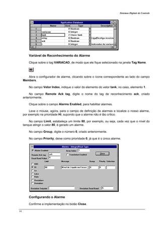Sistemas Digitais de Controle
94
Variável de Reconhecimento do Alarme
Clique sobre o tag VARIACAO, de modo que ele fique selecionado na janela Tag Name.
Abra o configurador de alarme, clicando sobre o ícone correspondente ao lado do campo
Members.
No campo Vetor Index, indique o valor do elemento do vetor tank, no caso, elemento 1.
No campo Remote Ack tag, digite o nome do tag de reconhecimento ack, criado
anteriormente.
Clique sobre o campo Alarms Enabled, para habilitar alarmes.
Leve o mouse, agora, para o campo de definição de alarmes e localize o nosso alarme,
por exemplo na prioridade Hi, supondo que o alarme não é tão crítico.
No campo Limit, estabeleça um limite 80, por exemplo, ou seja, cada vez que o nível do
tanque atingir o valor 80, é gerado um alarme.
No campo Group, digite o número 0, criado anteriormente.
No campo Priority, deixe como prioridade 0, já que é o único alarme.
Configurando o Alarme
Confirme a implementação no botão Close.
 