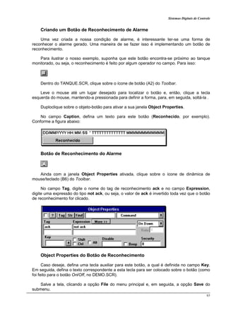 Sistemas Digitais de Controle
95
Criando um Botão de Reconhecimento de Alarme
Uma vez criada a nossa condição de alarme, é interessante ter-se uma forma de
reconhecer o alarme gerado. Uma maneira de se fazer isso é implementando um botão de
reconhecimento.
Para ilustrar o nosso exemplo, suponha que este botão encontra-se próximo ao tanque
monitorado, ou seja, o reconhecimento é feito por algum operador no campo. Para isso:
Dentro do TANQUE.SCR, clique sobre o ícone de botão (A2) do Toolbar.
Leve o mouse até um lugar desejado para localizar o botão e, então, clique a tecla
esquerda do mouse, mantendo-a pressionada para definir a forma, para, em seguida, soltá-la .
Duploclique sobre o objeto-botão para ativar a sua janela Object Properties.
No campo Caption, defina um texto para este botão (Reconhecido, por exemplo).
Conforme a figura abaixo:
Botão de Reconhecimento do Alarme
Ainda com a janela Object Properties ativada, clique sobre o ícone de dinâmica de
mouse/teclado (B6) do Toolbar.
No campo Tag, digite o nome do tag de reconhecimento ack e no campo Expression,
digite uma expressão do tipo not ack, ou seja, o valor de ack é invertido toda vez que o botão
de reconhecimento for clicado.
Object Properties do Botão de Reconhecimento
Caso deseje, defina uma tecla auxiliar para este botão, a qual é definida no campo Key.
Em seguida, defina o texto correspondente a esta tecla para ser colocado sobre o botão (como
foi feito para o botão On/Off, no DEMO.SCR).
Salve a tela, clicando a opção File do menu principal e, em seguida, a opção Save do
submenu.
 