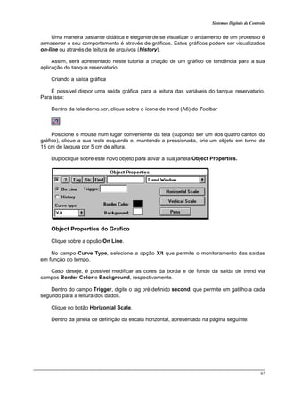 Sistemas Digitais de Controle
97
Uma maneira bastante didática e elegante de se visualizar o andamento de um processo é
armazenar o seu comportamento é através de gráficos. Estes gráficos podem ser visualizados
on-line ou através de leitura de arquivos (history).
Assim, será apresentado neste tutorial a criação de um gráfico de tendência para a sua
aplicação do tanque reservatório.
Criando a saída gráfica
É possível dispor uma saída gráfica para a leitura das variáveis do tanque reservatório.
Para isso:
Dentro da tela demo.scr, clique sobre o ícone de trend (A6) do Toolbar
Posicione o mouse num lugar conveniente da tela (supondo ser um dos quatro cantos do
gráfico), clique a sua tecla esquerda e, mantendo-a pressionada, crie um objeto em torno de
15 cm de largura por 5 cm de altura.
Duploclique sobre este novo objeto para ativar a sua janela Object Properties.
Object Properties do Gráfico
Clique sobre a opção On Line.
No campo Curve Type, selecione a opção X/t que permite o monitoramento das saídas
em função do tempo.
Caso deseje, é possível modificar as cores da borda e de fundo da saída de trend via
campos Border Color e Background, respectivamente.
Dentro do campo Trigger, digite o tag pré definido second, que permite um gatilho a cada
segundo para a leitura dos dados.
Clique no botão Horizontal Scale.
Dentro da janela de definição da escala horizontal, apresentada na página seguinte.
 