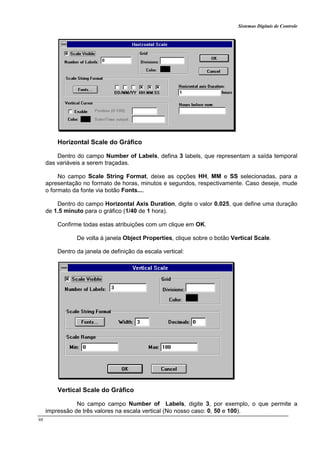 Sistemas Digitais de Controle
98
Horizontal Scale do Gráfico
Dentro do campo Number of Labels, defina 3 labels, que representam a saída temporal
das variáveis a serem traçadas.
No campo Scale String Format, deixe as opções HH, MM e SS selecionadas, para a
apresentação no formato de horas, minutos e segundos, respectivamente. Caso deseje, mude
o formato da fonte via botão Fonts....
Dentro do campo Horizontal Axis Duration, digite o valor 0.025, que define uma duração
de 1.5 minuto para o gráfico (1/40 de 1 hora).
Confirme todas estas atribuições com um clique em OK.
De volta à janela Object Properties, clique sobre o botão Vertical Scale.
Dentro da janela de definição da escala vertical:
Vertical Scale do Gráfico
No campo campo Number of Labels, digite 3, por exemplo, o que permite a
impressão de três valores na escala vertical (No nosso caso: 0, 50 e 100).
 