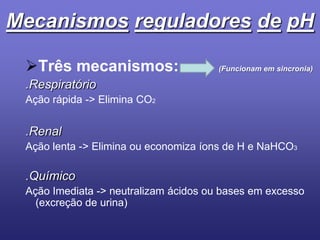MecanismosreguladoresdepHTrês mecanismos: (Funcionam em sincronia).RespiratórioAção rápida -> Elimina CO2.RenalAção lenta -> Elimina ou economiza íons de H e NaHCO3.QuímicoAção Imediata -> neutralizam ácidos ou bases em excesso (excreção de urina)