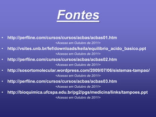 Fonteshttp://perfline.com/cursos/cursos/acbas/acbas01.htm<Acesso em Outubro de 2011>http://vsites.unb.br/fef/downloads/keila/equilibrio_acido_basico.ppt<Acesso em Outubro de 2011>http://perfline.com/cursos/cursos/acbas/acbas02.htm<Acesso em Outubro de 2011>http://sosortomolecular.wordpress.com/2009/07/06/sistemas-tampao/<Acesso em Outubro de 2011>http://perfline.com/cursos/cursos/acbas/acbas03.htm<Acesso em Outubro de 2011>http://bioquimica.ufcspa.edu.br/pg2/pgs/medicina/links/tampoes.ppt<Acesso em Outubro de 2011>