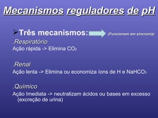 Mecanismos   reguladores   de   pH Três mecanismos:  (Funcionam em sincronia) .Respiratório Ação rápida -> Elimina CO 2 .Renal Ação lenta -> Elimina ou economiza íons de H e NaHCO 3   .Químico Ação Imediata -> neutralizam ácidos ou bases em excesso (excreção de urina) 