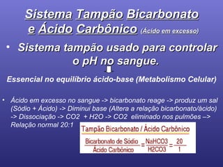 Sistema   Tampão   Bicarbonato   e   Ácido   Carbônico   ( Ácido   em   excesso ) Sistema tampão usado para controlar o pH no sangue. Essencial no equilíbrio ácido-base (Metabolismo Celular) Ácido em excesso no sangue -> bicarbonato reage -> produz um sal (Sódio + Ácido) -> Diminui base (Altera a relação bicarbonato/ácido) -> Dissociação -> CO2  + H2O -> CO2  eliminado nos pulmões –> Relação normal 20:1 