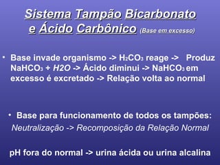 Sistema   Tampão   Bicarbonato   e   Ácido   Carbônico   ( Base   em excesso ) Base invade organismo -> H 2 CO 3  reage ->   Produz  NaHCO 3  +  H2O  -> Ácido diminui ->  NaHCO 3  em excesso é excretado ->  Relação volta ao normal Base para funcionamento de todos os tampões: Neutralização -> Recomposição da Relação Normal pH fora do normal -> urina ácida ou urina alcalina 