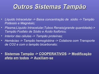 Outros   Sistemas   Tampão Líquido Intracelular -> Baixa concentração de  sódio -> Tampão Potássio e Magnésio; Plasma;Líquido Intracelular;Tubos Renais(grande quantidade)-> Tampão Fosfato de Sódio e Ácido fosfórico; Interior das células -> Tampão proteínas; Hemácias -> Tampão hemoglobina -> Colabora com Transporte de CO2 e com o tampão bicarbonato; Sistemas   Tampão  ->  COOPERATIVOS  ->  Modificação afeta   em   todos  ->  Auxiliam - se 