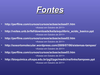 Fontes http://perfline.com/cursos/cursos/acbas/acbas01.htm <Acesso em Outubro de 2011> http://vsites.unb.br/fef/downloads/keila/equilibrio_acido_basico.ppt <Acesso em Outubro de 2011> http://perfline.com/cursos/cursos/acbas/acbas02.htm <Acesso em Outubro de 2011> http://sosortomolecular.wordpress.com/2009/07/06/sistemas-tampao/ <Acesso em Outubro de 2011> http://perfline.com/cursos/cursos/acbas/acbas03.htm <Acesso em Outubro de 2011> http://bioquimica.ufcspa.edu.br/pg2/pgs/medicina/links/tampoes.ppt <Acesso em Outubro de 2011> 