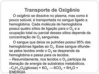Transporte de Oxigênio
O oxigênio se dissolve no plasma, mas como é
pouco solúvel, é transportada no sangue ligado a
hemoglobina. Cada molécula de hemoglobina
possui quatro sítios de ligação para o O2 e a
ocupação total ou parcial desses sítios depende da
concentração de O2 sanguínea.
O sangue que deixa os pulmões possui 95% das
hemoglobinas ligadas ao O2. Esse sangue difunde-
se pelos tecidos onde o O2 se desprende da
hemoglobina e passa para os tecidos.
– Resumidamente, nos tecidos o O2 participa da
liberação de energia de substratos metabólicos.
–C6H12O6(glicose) + 6O2 → 6CO2 + 6H2O +
ENERGIA
 