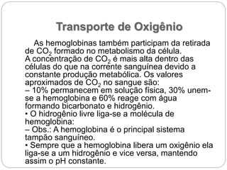Transporte de Oxigênio
As hemoglobinas também participam da retirada
de CO2 formado no metabolismo da célula.
A concentração de CO2 é mais alta dentro das
células do que na corrente sanguínea devido a
constante produção metabólica. Os valores
aproximados de CO2 no sangue são:
– 10% permanecem em solução física, 30% unem-
se a hemoglobina e 60% reage com água
formando bicarbonato e hidrogênio.
• O hidrogênio livre liga-se a molécula de
hemoglobina:
– Obs.: A hemoglobina é o principal sistema
tampão sanguíneo.
• Sempre que a hemoglobina libera um oxigênio ela
liga-se a um hidrogênio e vice versa, mantendo
assim o pH constante.
 
