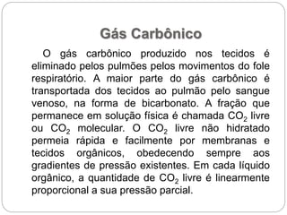 Gás Carbônico
O gás carbônico produzido nos tecidos é
eliminado pelos pulmões pelos movimentos do fole
respiratório. A maior parte do gás carbônico é
transportada dos tecidos ao pulmão pelo sangue
venoso, na forma de bicarbonato. A fração que
permanece em solução física é chamada CO2 livre
ou CO2 molecular. O CO2 livre não hidratado
permeia rápida e facilmente por membranas e
tecidos orgânicos, obedecendo sempre aos
gradientes de pressão existentes. Em cada líquido
orgânico, a quantidade de CO2 livre é linearmente
proporcional a sua pressão parcial.
 