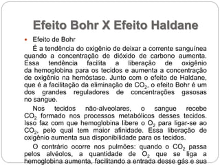 Efeito Bohr X Efeito Haldane
 Efeito de Bohr
É a tendência do oxigênio de deixar a corrente sanguínea
quando a concentração de dióxido de carbono aumenta.
Essa tendência facilita a liberação de oxigênio
da hemoglobina para os tecidos e aumenta a concentração
de oxigênio na hemóstase. Junto com o efeito de Haldane,
que é a facilitação da eliminação de CO2, o efeito Bohr é um
dos grandes reguladores de concentrações gasosas
no sangue.
Nos tecidos não-alveolares, o sangue recebe
CO2 formado nos processos metabólicos desses tecidos.
Isso faz com que hemoglobina libere o O2 para ligar-se ao
CO2, pelo qual tem maior afinidade. Essa liberação de
oxigênio aumenta sua disponibilidade para os tecidos.
O contrário ocorre nos pulmões: quando o CO2 passa
pelos alvéolos, a quantidade de O2 que se liga a
hemoglobina aumenta, facilitando a entrada desse gás e sua
 