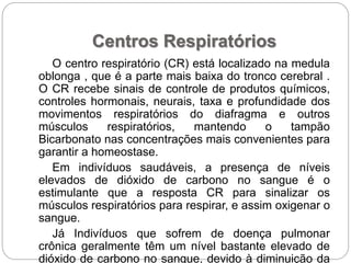 Centros Respiratórios
O centro respiratório (CR) está localizado na medula
oblonga , que é a parte mais baixa do tronco cerebral .
O CR recebe sinais de controle de produtos químicos,
controles hormonais, neurais, taxa e profundidade dos
movimentos respiratórios do diafragma e outros
músculos respiratórios, mantendo o tampão
Bicarbonato nas concentrações mais convenientes para
garantir a homeostase.
Em indivíduos saudáveis, a presença de níveis
elevados de dióxido de carbono no sangue é o
estimulante que a resposta CR para sinalizar os
músculos respiratórios para respirar, e assim oxigenar o
sangue.
Já Indivíduos que sofrem de doença pulmonar
crônica geralmente têm um nível bastante elevado de
dióxido de carbono no sangue, devido à diminuição da
 