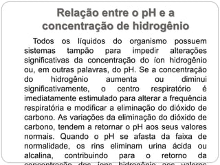 Relação entre o pH e a
concentração de hidrogênio
Todos os líquidos do organismo possuem
sistemas tampão para impedir alterações
significativas da concentração do íon hidrogênio
ou, em outras palavras, do pH. Se a concentração
do hidrogênio aumenta ou diminui
significativamente, o centro respiratório é
imediatamente estimulado para alterar a frequência
respiratória e modificar a eliminação do dióxido de
carbono. As variações da eliminação do dióxido de
carbono, tendem a retornar o pH aos seus valores
normais. Quando o pH se afasta da faixa de
normalidade, os rins eliminam urina ácida ou
alcalina, contribuindo para o retorno da
 