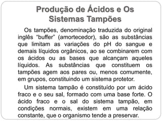 Produção de Ácidos e Os
Sistemas Tampões
Os tampões, denominação traduzida do original
inglês “buffer” (amortecedor), são as substâncias
que limitam as variações do pH do sangue e
demais líquidos orgânicos, ao se combinarem com
os ácidos ou as bases que alcançam aqueles
líquidos. As substâncias que constituem os
tampões agem aos pares ou, menos comumente,
em grupos, constituindo um sistema protetor.
Um sistema tampão é constituído por um ácido
fraco e o seu sal, formado com uma base forte. O
ácido fraco e o sal do sistema tampão, em
condições normais, existem em uma relação
constante, que o organismo tende a preservar.
 