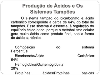 Produção de Ácidos e Os
Sistemas Tampões
O sistema tampão do bicarbonato e ácido
carbônico corresponde à cerca de 64% do total de
tampões. Esse sistema é essencial à regulação do
equilíbrio ácido-base, porque o metabolismo celular
gera muito ácido como produto final, sob a forma
de ácido carbônico.
Composição do sistema
Percentual
Bicarbonato/Ácido Carbônico
64%
Hemoglobina/Oxihemoglobina
28%
Proteínas ácidas/Proteínas básicas
 