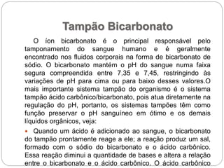 Tampão Bicarbonato
O íon bicarbonato é o principal responsável pelo
tamponamento do sangue humano e é geralmente
encontrado nos fluidos corporais na forma de bicarbonato de
sódio. O bicarbonato mantém o pH do sangue numa faixa
segura compreendida entre 7,35 e 7,45, restringindo às
variações de pH para cima ou para baixo desses valores.O
mais importante sistema tampão do organismo é o sistema
tampão ácido carbônico/bicarbonato, pois atua diretamente na
regulação do pH, portanto, os sistemas tampões têm como
função preservar o pH sanguíneo em ótimo e os demais
líquidos orgânicos, veja:
 Quando um ácido é adicionado ao sangue, o bicarbonato
do tampão prontamente reage a ele; a reação produz um sal,
formado com o sódio do bicarbonato e o ácido carbônico.
Essa reação diminui a quantidade de bases e altera a relação
entre o bicarbonato e o ácido carbônico. O ácido carbônico
 