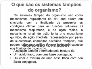O que são os sistemas tampões
do organismo?
Os sistemas tampão do organismo são como
mecanismos reguladores do pH, que atuam em
sincronia, com a finalidade de preservar as
condições ótimas para as funções celulares. O
mecanismo respiratório, é de ação rápida, o
mecanismo renal, de ação lenta e o mecanismo
químico, de ação imediata, representado por pares
de substâncias chamados sistemas "tampão", que
podem reagir com ácidos ou com bases em excesso
nos líquidos do organismo.
Como são formados?
A solução tampão é formada pela mistura de:
• Um ácido fraco, com uma base conjugada;
• Ou com a mistura de uma base fraca com seu
ácido conjugado.
 