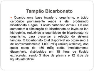 Tampão Bicarbonato
 Quando uma base invade o organismo, o ácido
carbônico prontamente reage a ela, produzindo
bicarbonato e água. O ácido carbônico diminui. Os rins
aumentam a eliminação de bicarbonato ao invés do íon
hidrogênio, reduzindo a quantidade de bicarbonato no
organismo, para preservar a relação do sistema
tampão. O bicarbonato total disponível no organismo é
de aproximadamente 1.000 mEq (miliequivalente), dos
quais cerca de 450 mEq estão imediatamente
disponíveis, distribuídos em 15 litros de líquido
extracelular, sendo 3 litros de plasma e 12 litros de
líquido intersticial.
 