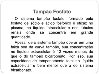 Tampão Fosfato
O sistema tampão fosfato, formado pelo
fosfato de sódio e ácido fosfórico é eficaz no
plasma, no líquido intracelular e nos túbulos
renais onde se concentra em grande
quantidade.
Apesar de o sistema tampão operar em uma
faixa boa da curva tampão, sua concentração
no líquido extracelular é 12 vezes menos do
que o do tampão bicarbonato. Por isso, sua
capacidade de tamponamento total no líquido
extracelular é bem menor que a do sistema
bicarbonato.
 