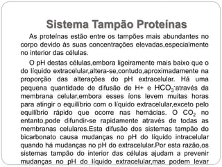 Sistema Tampão Proteínas
As proteínas estão entre os tampões mais abundantes no
corpo devido às suas concentrações elevadas,especialmente
no interior das células.
O pH destas células,embora ligeiramente mais baixo que o
do líquido extracelular,altera-se,contudo,aproximadamente na
proporção das alterações do pH extracelular. Há uma
pequena quantidade de difusão de H+ e HCO3
-através da
membrana celular,embora esses íons levem muitas horas
para atingir o equilíbrio com o líquido extracelular,exceto pelo
equilíbrio rápido que ocorre nas hemácias. O CO2 no
entanto,pode difundir-se rapidamente através de todas as
membranas celulares.Esta difusão dos sistemas tampão do
bicarbonato causa mudanças no pH do líquido intracelular
quando há mudanças no pH do extracelular.Por esta razão,os
sistemas tampão do interior das células ajudam a prevenir
mudanças no pH do líquido extracelular,mas podem levar
 