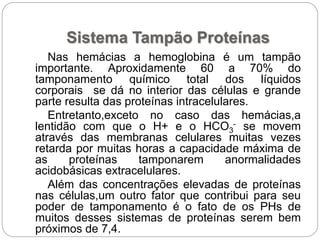 Sistema Tampão Proteínas
Nas hemácias a hemoglobina é um tampão
importante. Aproxidamente 60 a 70% do
tamponamento químico total dos líquidos
corporais se dá no interior das células e grande
parte resulta das proteínas intracelulares.
Entretanto,exceto no caso das hemácias,a
lentidão com que o H+ e o HCO3
- se movem
através das membranas celulares muitas vezes
retarda por muitas horas a capacidade máxima de
as proteínas tamponarem anormalidades
acidobásicas extracelulares.
Além das concentrações elevadas de proteínas
nas células,um outro fator que contribui para seu
poder de tamponamento é o fato de os PHs de
muitos desses sistemas de proteínas serem bem
próximos de 7,4.
 