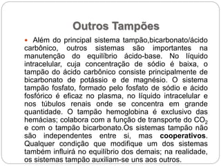 Outros Tampões
 Além do principal sistema tampão,bicarbonato/ácido
carbônico, outros sistemas são importantes na
manutenção do equilíbrio ácido-base. No líquido
intracelular, cuja concentração de sódio é baixa, o
tampão do ácido carbônico consiste principalmente de
bicarbonato de potássio e de magnésio. O sistema
tampão fosfato, formado pelo fosfato de sódio e ácido
fosfórico é eficaz no plasma, no líquido intracelular e
nos túbulos renais onde se concentra em grande
quantidade. O tampão hemoglobina é exclusivo das
hemácias; colabora com a função de transporte do CO2
e com o tampão bicarbonato.Os sistemas tampão não
são independentes entre si, mas cooperativos.
Qualquer condição que modifique um dos sistemas
também influirá no equilíbrio dos demais; na realidade,
os sistemas tampão auxiliam-se uns aos outros.
 