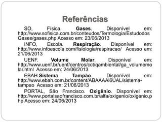 Referências
SO, Física. Gases. Disponível em:
http://www.sofisica.com.br/conteudos/Termologia/Estudodos
Gases/gases.php Acesso em: 23/06/2013
INFO, Escola. Respiração. Disponível em:
http://www.infoescola.com/fisiologia/respiracao/ Acesso em:
21/06/2013
UENF. Volume Molar. Disponível em:
http://www.uenf.br/uenf/centros/cct/qambiental/ga_volumemo
lar.html Acesso em: 24/06/2013
EBAH.Sistema Tampão. Disponível em:
http://www.ebah.com.br/content/ABAAAAi6UAL/sistema-
tampao Acesso em: 21/06/2013
PORTAL, São Francisco. Oxigênio. Disponível em:
http://www.portalsaofrancisco.com.br/alfa/oxigenio/oxigenio.p
hp Acesso em: 24/06/2013
 