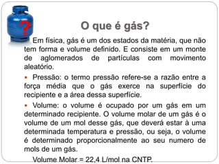 ? O que é gás?
Em física, gás é um dos estados da matéria, que não
tem forma e volume definido. E consiste em um monte
de aglomerados de partículas com movimento
aleatório.
 Pressão: o termo pressão refere-se a razão entre a
força média que o gás exerce na superfície do
recipiente e a área dessa superfície.
 Volume: o volume é ocupado por um gás em um
determinado recipiente. O volume molar de um gás é o
volume de um mol desse gás, que deverá estar à uma
determinada temperatura e pressão, ou seja, o volume
é determinado proporcionalmente ao seu numero de
mols de um gás.
Volume Molar = 22,4 L/mol na CNTP.
 