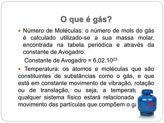 O que é gás?
 Número de Moléculas: o número de mols do gás
é calculado utilizado-se a sua massa molar,
encontrada na tabela periódica e através da
constante de Avogadro.
Constante de Avogadro = 6,02.1023
 Temperatura: os átomos e moléculas que são
constituintes de substâncias como o gás, e que
está em constante movimento de vibração, rotação
ou de translação, ou seja, a temperatura de
qualquer sistema físico estará relacionada com o
movimento das partículas que compõem o gás. ?
 