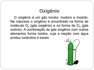 Oxigênio
O oxigênio é um gás incolor, inodoro e insípito.
Na natureza o oxigênio é encontrado na forma de
molécula O2 (gás oxigênio) e na forma de O3 (gás
ozônio). A combinação do gás oxigênio com outros
elementos forma óxidos, cuja a reação com água
produz oxiácidos e bases.
 