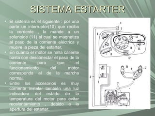 SISTEMA ESTARTER
• El sistema es el siguiente : por una
  parte un interruptor(10) que reciba
  la corriente , la mande a un
  solenoide (11) el cual se magnetiza
  al paso de la corriente eléctrica y
  mueve la pieza del estarter.
• En cuanto el motor se halla caliente
  basta con desconectar el paso de la
  corriente      para        que     el
  funcionamiento         del     motor
  corresponda al de la marcha
  normal.
• Entre los accesorios es muy
  corriente instalar también una luz
  indicadora del estado de la
  temperatura del motor para evitar
  recalentamiento , debido a la
  apertura del estarter.
 