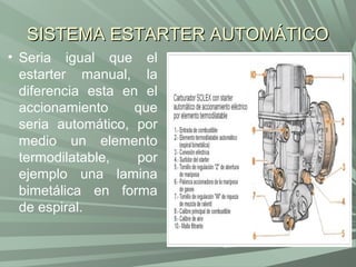 SISTEMA ESTARTER AUTOMÁTICO
• Seria igual que el
  estarter manual, la
  diferencia esta en el
  accionamiento     que
  seria automático, por
  medio un elemento
  termodilatable,   por
  ejemplo una lamina
  bimetálica en forma
  de espiral.
 