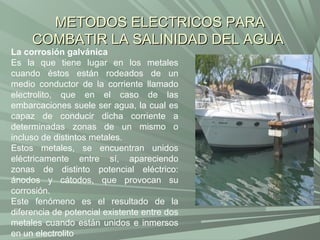 METODOS ELECTRICOS PARA
     COMBATIR LA SALINIDAD DEL AGUA
La corrosión galvánica
Es la que tiene lugar en los metales
cuando éstos están rodeados de un
medio conductor de la corriente llamado
electrolito, que en el caso de las
embarcaciones suele ser agua, la cual es
capaz de conducir dicha corriente a
determinadas zonas de un mismo o
incluso de distintos metales.
Estos metales, se encuentran unidos
eléctricamente entre sí, apareciendo
zonas de distinto potencial eléctrico:
ánodos y cátodos, que provocan su
corrosión.
Este fenómeno es el resultado de la
diferencia de potencial existente entre dos
metales cuando están unidos e inmersos
en un electrolito
 