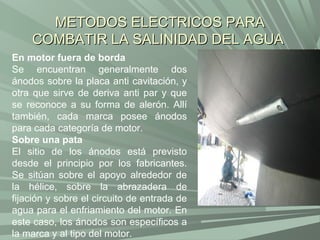 METODOS ELECTRICOS PARA
    COMBATIR LA SALINIDAD DEL AGUA
En motor fuera de borda
Se encuentran generalmente dos
ánodos sobre la placa anti cavitación, y
otra que sirve de deriva anti par y que
se reconoce a su forma de alerón. Allí
también, cada marca posee ánodos
para cada categoría de motor.
Sobre una pata
El sitio de los ánodos está previsto
desde el principio por los fabricantes.
Se sitúan sobre el apoyo alrededor de
la hélice, sobre la abrazadera de
fijación y sobre el circuito de entrada de
agua para el enfriamiento del motor. En
este caso, los ánodos son específicos a
la marca y al tipo del motor.
 