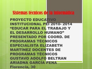 Sistemas técnicos de la informática
PROYECTO EDUCATIVO
INSTITUCIONAL PEI 2010- 2014
“EDUCAR PARA EL TRABAJO Y
EL DESARROLLO HUMANO”
PRESENTADO POR COORD. DE
PROGRAMAS TÉCNICOS
ESPECIALISTA ELIZABETH
MARTÍNEZ DOCENTES DE
PROGRAMAS TÉCNICOS
GUSTAVO ADOLFO BELTRAN
ARIADNA GARCÍA PENA
Florencia, 30
 