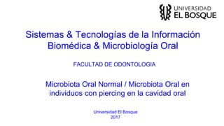 Sistemas & Tecnologías de la Información
Biomédica & Microbiología Oral
Universidad El Bosque
2017
Microbiota Oral Normal / Microbiota Oral en
individuos con piercing en la cavidad oral
FACULTAD DE ODONTOLOGIA
 