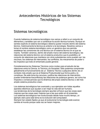 Antecedentes Históricos de los Sistemas
Tecnológicos
Sistemas tecnológicos
Cuando hablamos de sistema tecnológico nos vamos a referir a un conjunto de
elementos y variables que van a contextuar la acción técnica humana. Aunque en
sentido explícito el sistema tecnológico debería quedar incluido dentro del sistema
técnico, históricamente la técnica es anterior a la tecnología. Nosotros vamos a
tomar el nombre sistema tecnológico como un genérico que nos permita
establecer las conexiones de una técnica con el sistema técnico en el que se
inserta. También veremos, dentro del amplio marco del sistema tecnológico, las
relaciones del sistema técnico con el sistema productivo que lo posibilita y el
conjunto de relaciones que mantiene con otros subsistemas como pueden ser: los
recursos, los sistemas de intercambio, los conflictos, los mecanismos de poder o
los impactos que todo el entramado puede generar.
Consideraremos los Sistemas Técnicos como núcleo para el estudio de las
relaciones entre la Ciencia, la Técnica y la Sociedad. Sólo podemos comprender
globalmente el funcionamiento de un Sistema Técnico cualquiera dentro de un
contexto más amplio que es el Sistema Productivodel que forma parte y lo
constituye. De este toma los recursos, justifica las relaciones de intercambio,
pueden entenderse losconflictosy las relaciones de poderque genera, así como los
impactos o consecuencias que la dinámica del propio sistema técnico o del más
amplio sistema productivo crean.
Los sistemas tecnológicos han avanzado y sus ejemplos son todas aquellos
aparatos eléctricos que ayudan a ser mejor la vida del ser humano.
Las tendencias de la tecnología siempre apuntan al futuro que las cosas sean
mejores que las cosas sean mejores que a las que están en él presentes.
Los sistemas tecnológicos han evolucionado desde hace mucho tiempo, un
ejemplo claro para este tema es la evolución del computador.
Siempre han estado fijados ya que al evolucionar la tecnología este avance
cambia al mundo porque cada vez se hacen mejores.
 