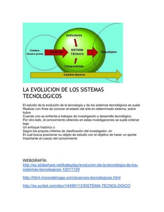LA EVOLUCION DE LOS SISTEMAS
TECNOLOGICOS
El estudio de la evolución de la tecnología y de los sistemas tecnológicos se suele
Realizar con fines de conocer el estado del arte en determinado sistema, sobre
todos
Cuando uno se enfrenta a trabajos de investigación y desarrollo tecnológico.
Por otro lado, el conocimiento obtenido en estas investigaciones se suele ordenar
bajo
Un enfoque histórico o
Según los propios criterios de clasificación del investigador, en
El cual busca posicionar su objeto de estudio con el objetivo de hacer un aporte
Importante al cuerpo del conocimiento
WEBGRAFÍA:
http://es.slideshare.net/kateyday/evolucion-de-la-tecnologia-de-los-
sistemas-tecnologicos-12011729
http://html.rincondelvago.com/avances-tecnologicos.html
http://es.scribd.com/doc/14499113/SISTEMA-TECNOLOGICO
 