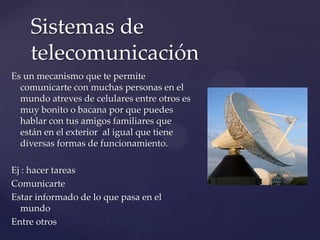 Es un mecanismo que te permite
comunicarte con muchas personas en el
mundo atreves de celulares entre otros es
muy bonito o bacana por que puedes
hablar con tus amigos familiares que
están en el exterior al igual que tiene
diversas formas de funcionamiento.
Ej : hacer tareas
Comunicarte
Estar informado de lo que pasa en el
mundo
Entre otros
Sistemas de
telecomunicación
 