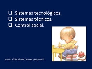 Sistemas tecnológicos.
 Sistemas técnicos.
 Control social.
Jueves 27 de febrero Tercero y segundo A
 